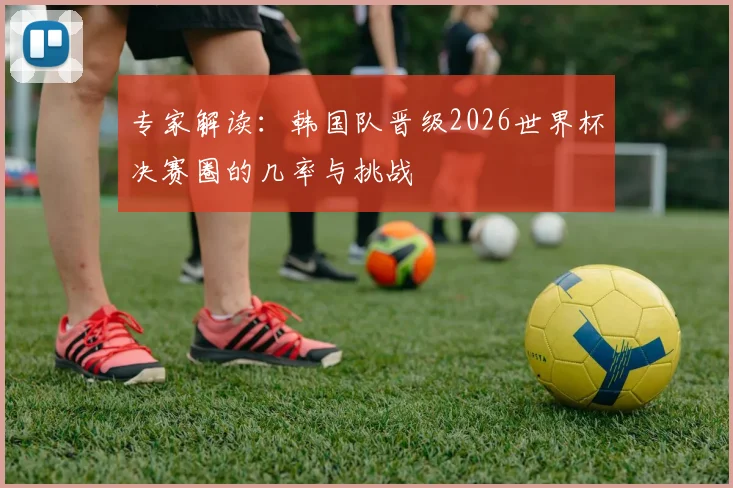 专家解读:韩国队晋级2026世界杯决赛圈的几率与挑战