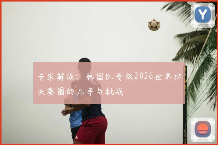 专家解读：韩国队晋级2026世界杯决赛圈的几率与挑战