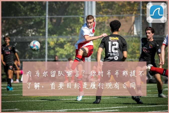 内马尔留队宣言?称对辛辛那提不了解,首要目标是履行现有合同