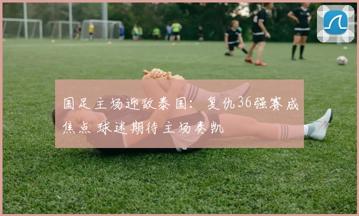 国足主场迎敌泰国：复仇36强赛成焦点 球迷期待主场奏凯