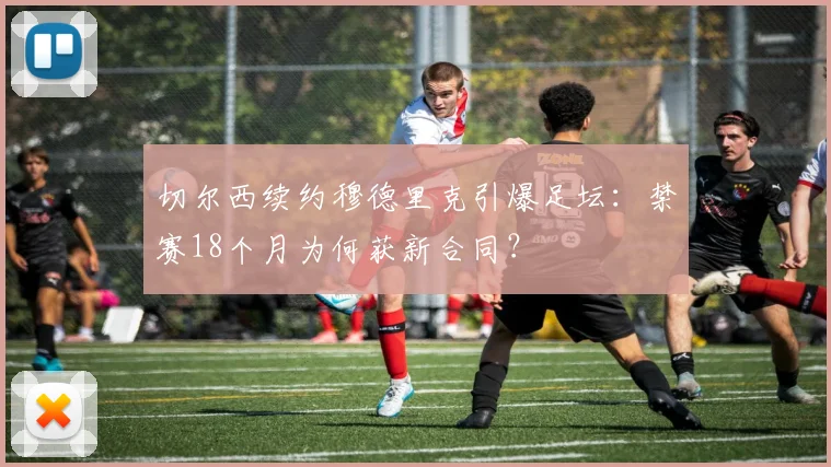切尔西续约穆德里克引爆足坛:禁赛18个月为何获新合同?