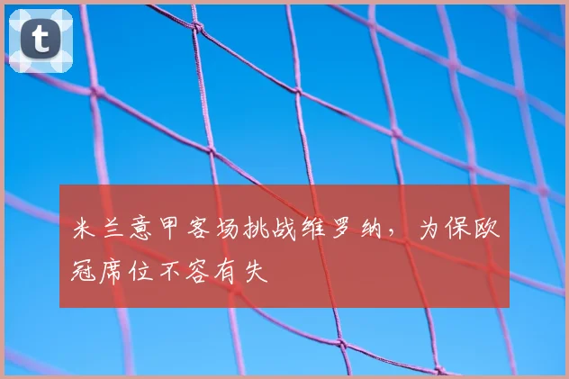 米兰意甲客场挑战维罗纳,为保欧冠席位不容有失