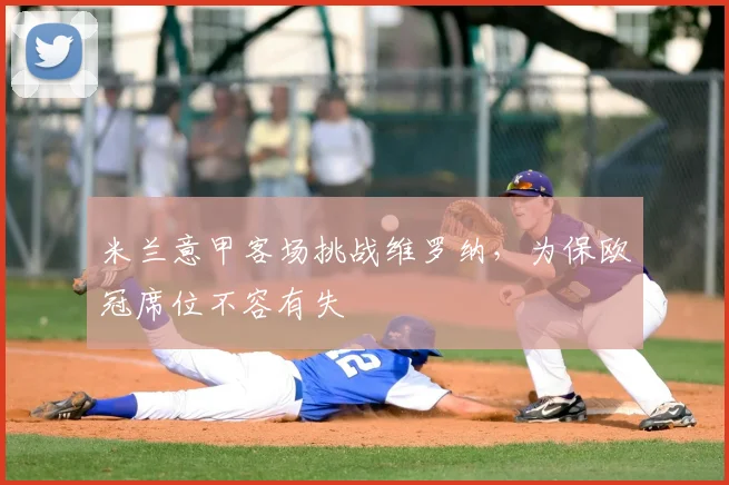 米兰意甲客场挑战维罗纳,为保欧冠席位不容有失